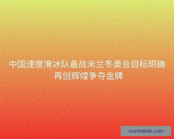 中国速度滑冰队备战米兰冬奥会目标明确 再创辉煌争夺金牌