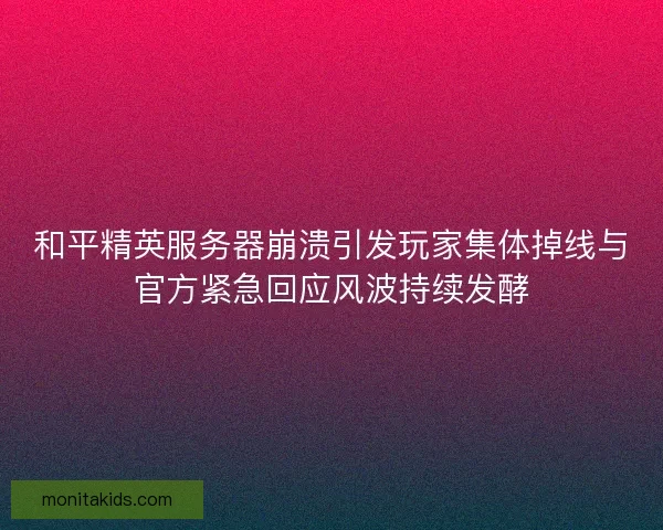 和平精英服务器崩溃引发玩家集体掉线与官方紧急回应风波持续发酵