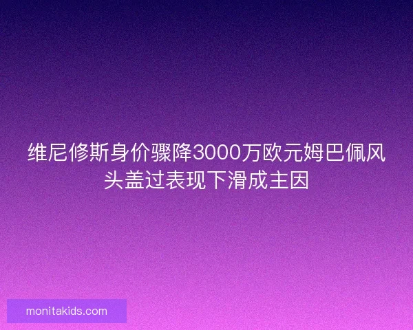 维尼修斯身价骤降3000万欧元姆巴佩风头盖过表现下滑成主因
